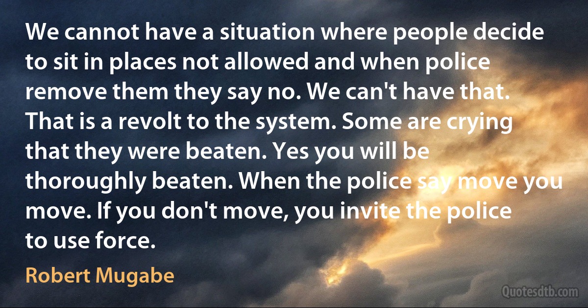 We cannot have a situation where people decide to sit in places not allowed and when police remove them they say no. We can't have that. That is a revolt to the system. Some are crying that they were beaten. Yes you will be thoroughly beaten. When the police say move you move. If you don't move, you invite the police to use force. (Robert Mugabe)