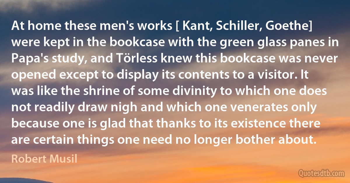 At home these men's works [ Kant, Schiller, Goethe] were kept in the bookcase with the green glass panes in Papa's study, and Törless knew this bookcase was never opened except to display its contents to a visitor. It was like the shrine of some divinity to which one does not readily draw nigh and which one venerates only because one is glad that thanks to its existence there are certain things one need no longer bother about. (Robert Musil)