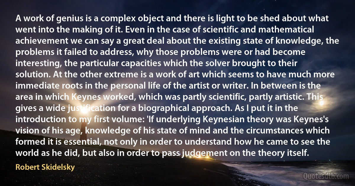 A work of genius is a complex object and there is light to be shed about what went into the making of it. Even in the case of scientific and mathematical achievement we can say a great deal about the existing state of knowledge, the problems it failed to address, why those problems were or had become interesting, the particular capacities which the solver brought to their solution. At the other extreme is a work of art which seems to have much more immediate roots in the personal life of the artist or writer. In between is the area in which Keynes worked, which was partly scientific, partly artistic. This gives a wide justification for a biographical approach. As I put it in the introduction to my first volume: 'If underlying Keynesian theory was Keynes's vision of his age, knowledge of his state of mind and the circumstances which formed it is essential, not only in order to understand how he came to see the world as he did, but also in order to pass judgement on the theory itself. (Robert Skidelsky)