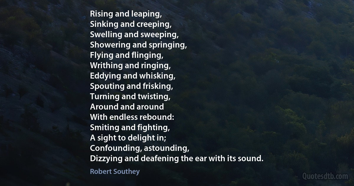 Rising and leaping,
Sinking and creeping,
Swelling and sweeping,
Showering and springing,
Flying and flinging,
Writhing and ringing,
Eddying and whisking,
Spouting and frisking,
Turning and twisting,
Around and around
With endless rebound:
Smiting and fighting,
A sight to delight in;
Confounding, astounding,
Dizzying and deafening the ear with its sound. (Robert Southey)