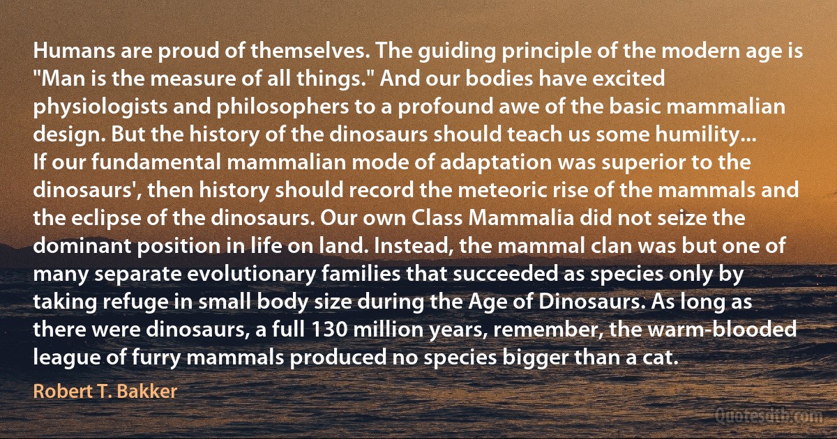 Humans are proud of themselves. The guiding principle of the modern age is "Man is the measure of all things." And our bodies have excited physiologists and philosophers to a profound awe of the basic mammalian design. But the history of the dinosaurs should teach us some humility... If our fundamental mammalian mode of adaptation was superior to the dinosaurs', then history should record the meteoric rise of the mammals and the eclipse of the dinosaurs. Our own Class Mammalia did not seize the dominant position in life on land. Instead, the mammal clan was but one of many separate evolutionary families that succeeded as species only by taking refuge in small body size during the Age of Dinosaurs. As long as there were dinosaurs, a full 130 million years, remember, the warm-blooded league of furry mammals produced no species bigger than a cat. (Robert T. Bakker)