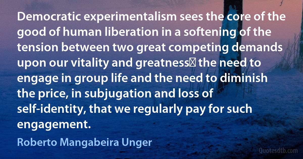 Democratic experimentalism sees the core of the good of human liberation in a softening of the tension between two great competing demands upon our vitality and greatnessː the need to engage in group life and the need to diminish the price, in subjugation and loss of self-identity, that we regularly pay for such engagement. (Roberto Mangabeira Unger)