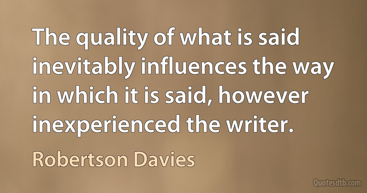 The quality of what is said inevitably influences the way in which it is said, however inexperienced the writer. (Robertson Davies)