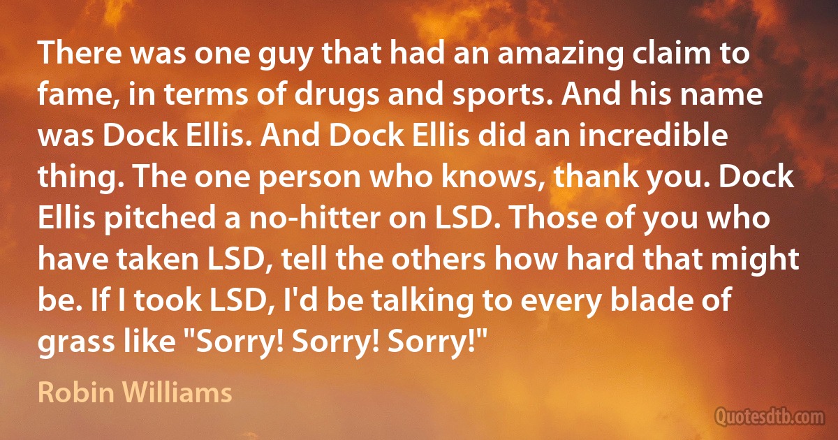 There was one guy that had an amazing claim to fame, in terms of drugs and sports. And his name was Dock Ellis. And Dock Ellis did an incredible thing. The one person who knows, thank you. Dock Ellis pitched a no-hitter on LSD. Those of you who have taken LSD, tell the others how hard that might be. If I took LSD, I'd be talking to every blade of grass like "Sorry! Sorry! Sorry!" (Robin Williams)