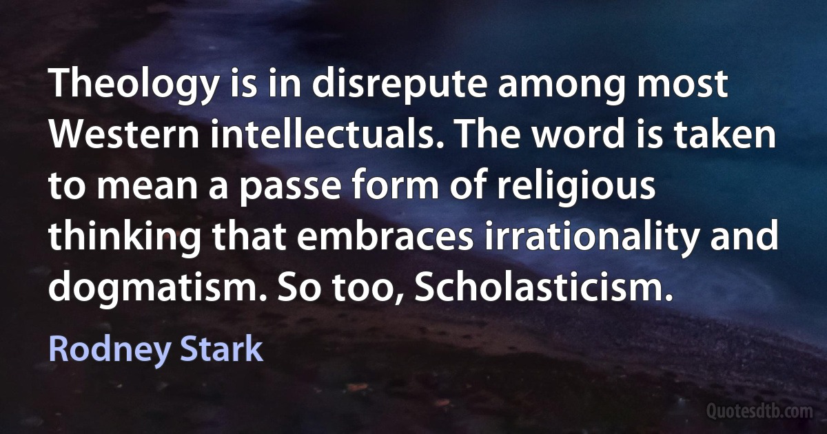 Theology is in disrepute among most Western intellectuals. The word is taken to mean a passe form of religious thinking that embraces irrationality and dogmatism. So too, Scholasticism. (Rodney Stark)