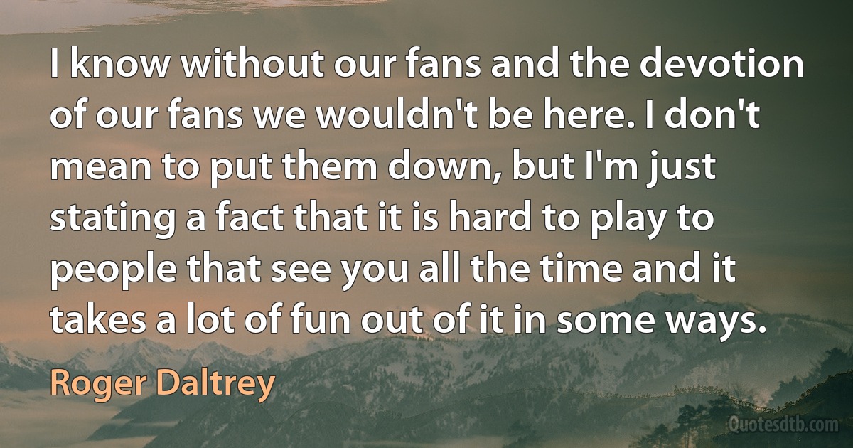 I know without our fans and the devotion of our fans we wouldn't be here. I don't mean to put them down, but I'm just stating a fact that it is hard to play to people that see you all the time and it takes a lot of fun out of it in some ways. (Roger Daltrey)