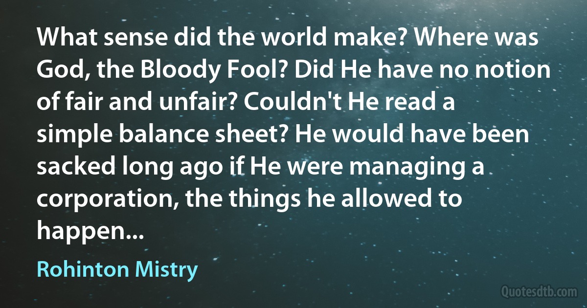 What sense did the world make? Where was God, the Bloody Fool? Did He have no notion of fair and unfair? Couldn't He read a simple balance sheet? He would have been sacked long ago if He were managing a corporation, the things he allowed to happen... (Rohinton Mistry)