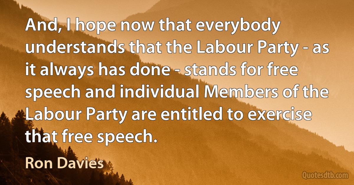 And, I hope now that everybody understands that the Labour Party - as it always has done - stands for free speech and individual Members of the Labour Party are entitled to exercise that free speech. (Ron Davies)