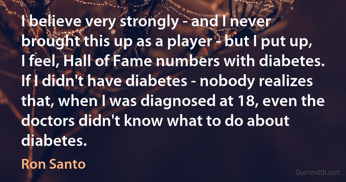 I believe very strongly - and I never brought this up as a player - but I put up, I feel, Hall of Fame numbers with diabetes. If I didn't have diabetes - nobody realizes that, when I was diagnosed at 18, even the doctors didn't know what to do about diabetes. (Ron Santo)