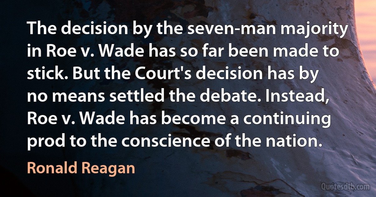 The decision by the seven-man majority in Roe v. Wade has so far been made to stick. But the Court's decision has by no means settled the debate. Instead, Roe v. Wade has become a continuing prod to the conscience of the nation. (Ronald Reagan)