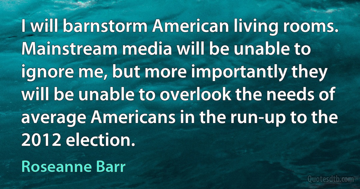 I will barnstorm American living rooms. Mainstream media will be unable to ignore me, but more importantly they will be unable to overlook the needs of average Americans in the run-up to the 2012 election. (Roseanne Barr)