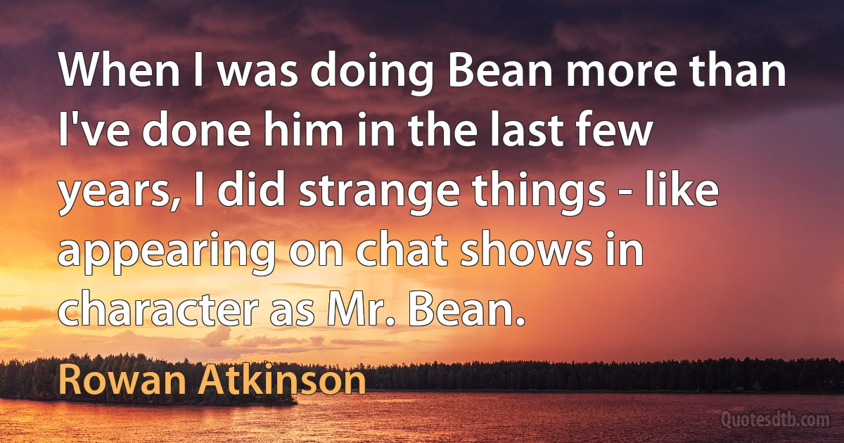 When I was doing Bean more than I've done him in the last few years, I did strange things - like appearing on chat shows in character as Mr. Bean. (Rowan Atkinson)