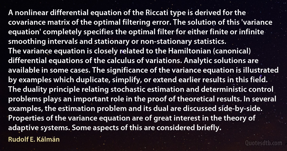 A nonlinear differential equation of the Riccati type is derived for the covariance matrix of the optimal filtering error. The solution of this 'variance equation' completely specifies the optimal filter for either finite or infinite smoothing intervals and stationary or non-stationary statistics.
The variance equation is closely related to the Hamiltonian (canonical) differential equations of the calculus of variations. Analytic solutions are available in some cases. The significance of the variance equation is illustrated by examples which duplicate, simplify, or extend earlier results in this field.
The duality principle relating stochastic estimation and deterministic control problems plays an important role in the proof of theoretical results. In several examples, the estimation problem and its dual are discussed side-by-side.
Properties of the variance equation are of great interest in the theory of adaptive systems. Some aspects of this are considered briefly. (Rudolf E. Kálmán)