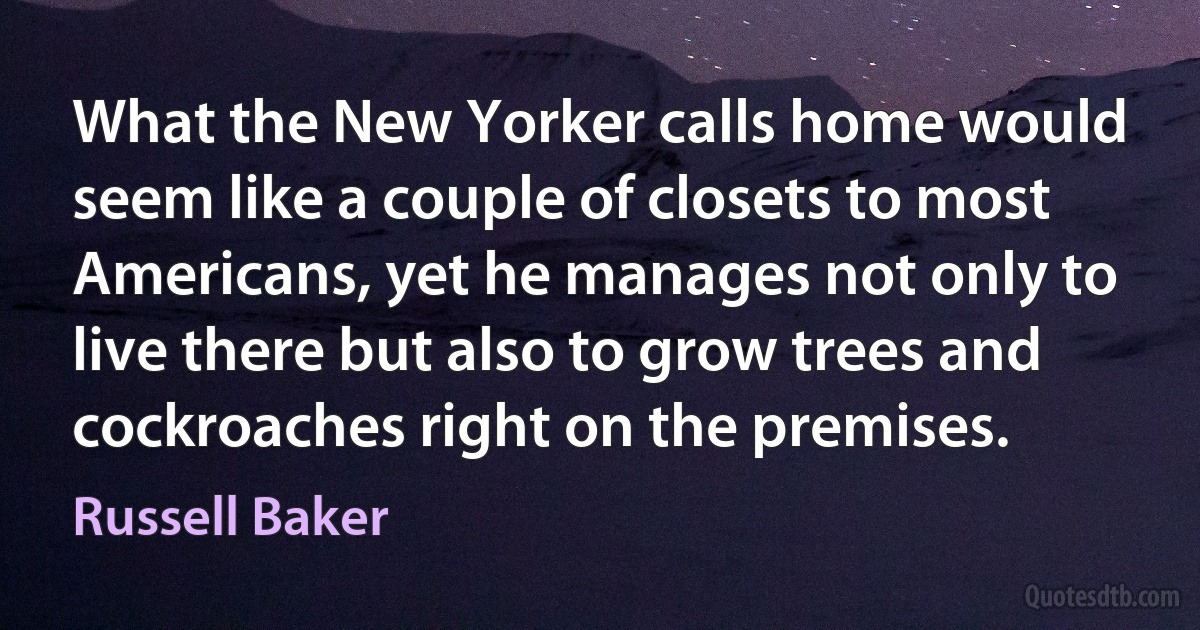 What the New Yorker calls home would seem like a couple of closets to most Americans, yet he manages not only to live there but also to grow trees and cockroaches right on the premises. (Russell Baker)