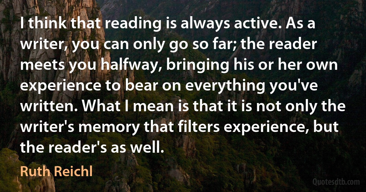 I think that reading is always active. As a writer, you can only go so far; the reader meets you halfway, bringing his or her own experience to bear on everything you've written. What I mean is that it is not only the writer's memory that filters experience, but the reader's as well. (Ruth Reichl)