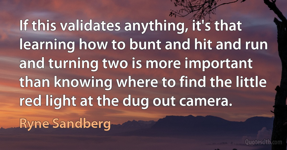 If this validates anything, it's that learning how to bunt and hit and run and turning two is more important than knowing where to find the little red light at the dug out camera. (Ryne Sandberg)