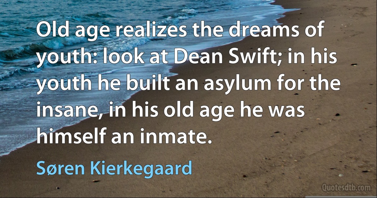 Old age realizes the dreams of youth: look at Dean Swift; in his youth he built an asylum for the insane, in his old age he was himself an inmate. (Søren Kierkegaard)