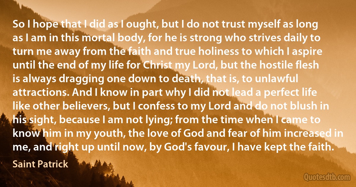 So I hope that I did as I ought, but I do not trust myself as long as I am in this mortal body, for he is strong who strives daily to turn me away from the faith and true holiness to which I aspire until the end of my life for Christ my Lord, but the hostile flesh is always dragging one down to death, that is, to unlawful attractions. And I know in part why I did not lead a perfect life like other believers, but I confess to my Lord and do not blush in his sight, because I am not lying; from the time when I came to know him in my youth, the love of God and fear of him increased in me, and right up until now, by God's favour, I have kept the faith. (Saint Patrick)