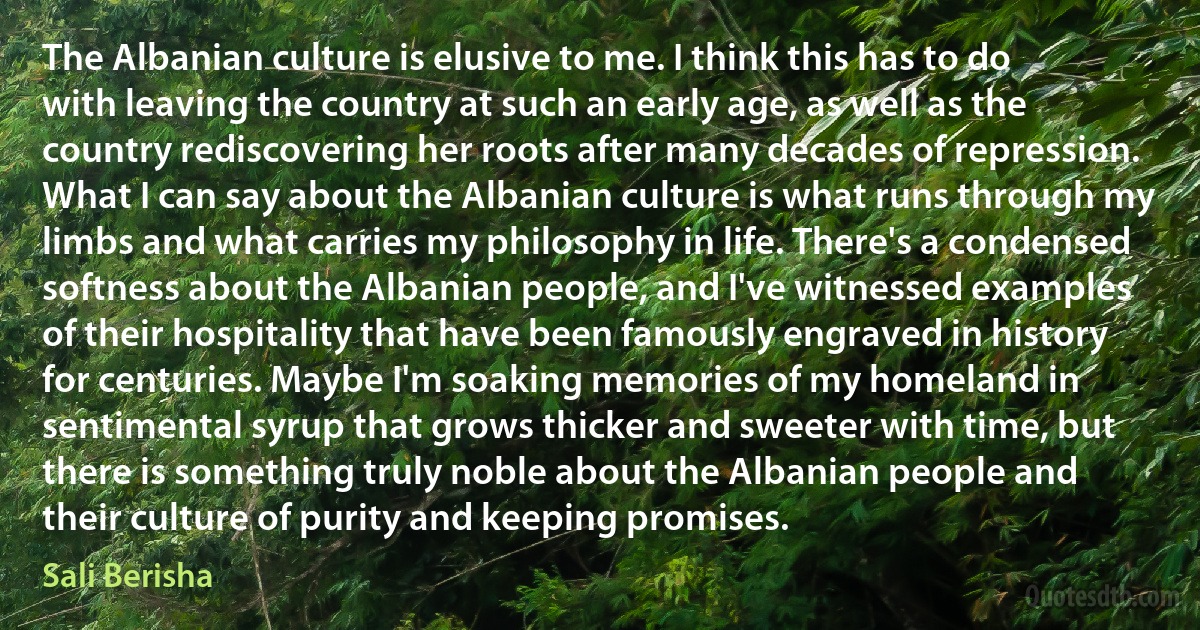 The Albanian culture is elusive to me. I think this has to do with leaving the country at such an early age, as well as the country rediscovering her roots after many decades of repression. What I can say about the Albanian culture is what runs through my limbs and what carries my philosophy in life. There's a condensed softness about the Albanian people, and I've witnessed examples of their hospitality that have been famously engraved in history for centuries. Maybe I'm soaking memories of my homeland in sentimental syrup that grows thicker and sweeter with time, but there is something truly noble about the Albanian people and their culture of purity and keeping promises. (Sali Berisha)