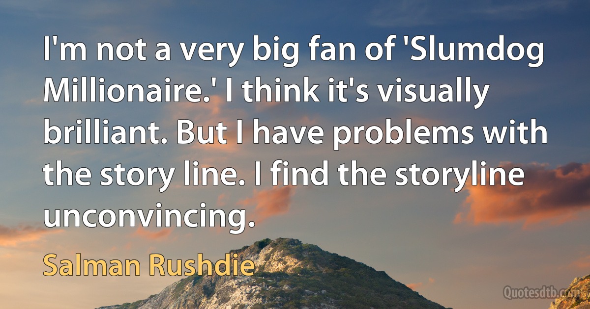 I'm not a very big fan of 'Slumdog Millionaire.' I think it's visually brilliant. But I have problems with the story line. I find the storyline unconvincing. (Salman Rushdie)