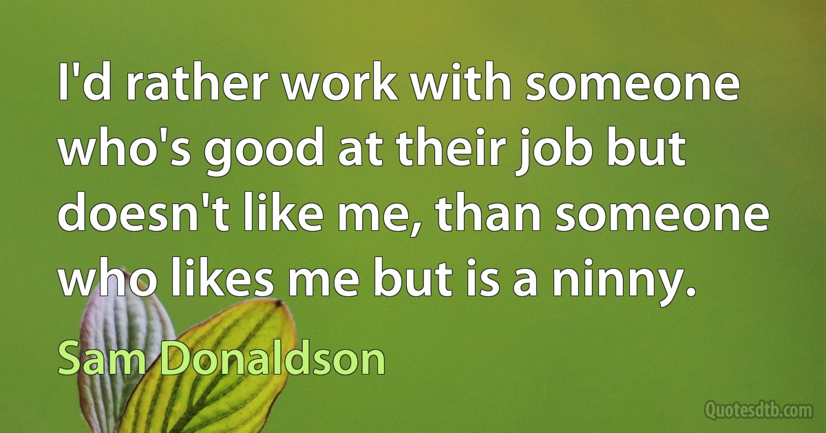 I'd rather work with someone who's good at their job but doesn't like me, than someone who likes me but is a ninny. (Sam Donaldson)