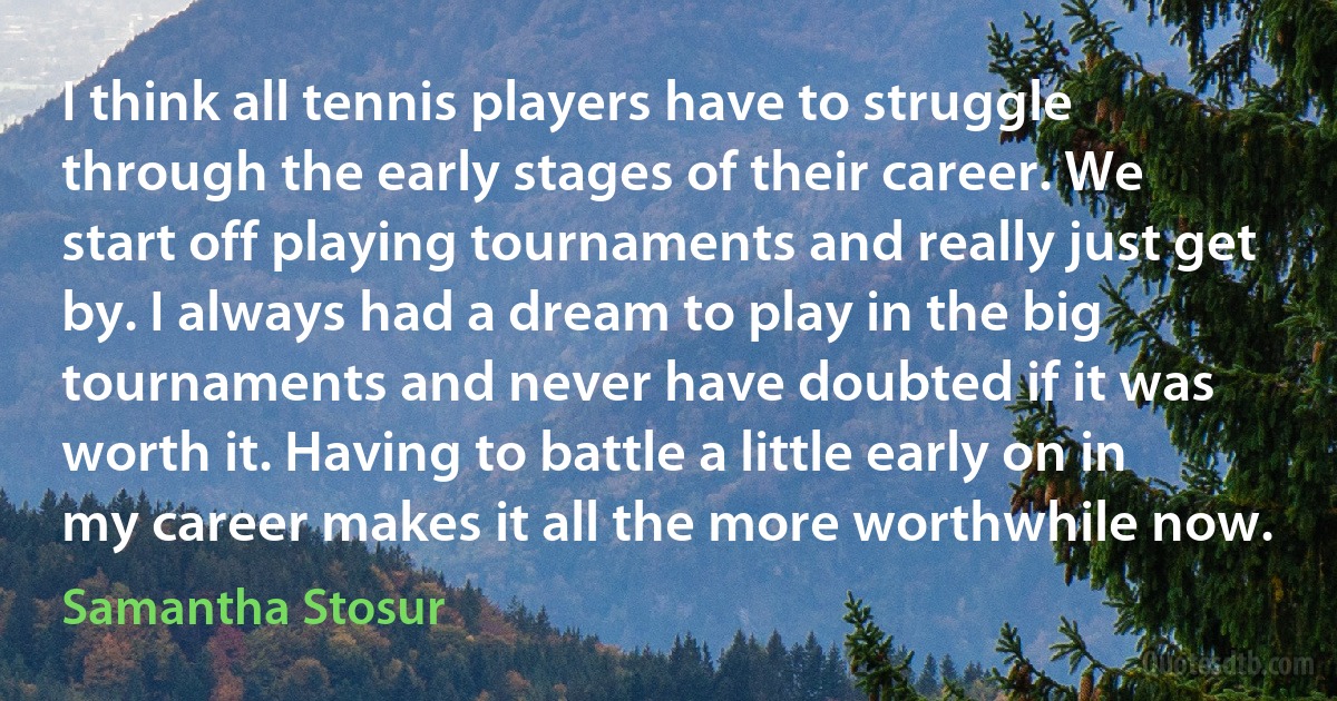 I think all tennis players have to struggle through the early stages of their career. We start off playing tournaments and really just get by. I always had a dream to play in the big tournaments and never have doubted if it was worth it. Having to battle a little early on in my career makes it all the more worthwhile now. (Samantha Stosur)