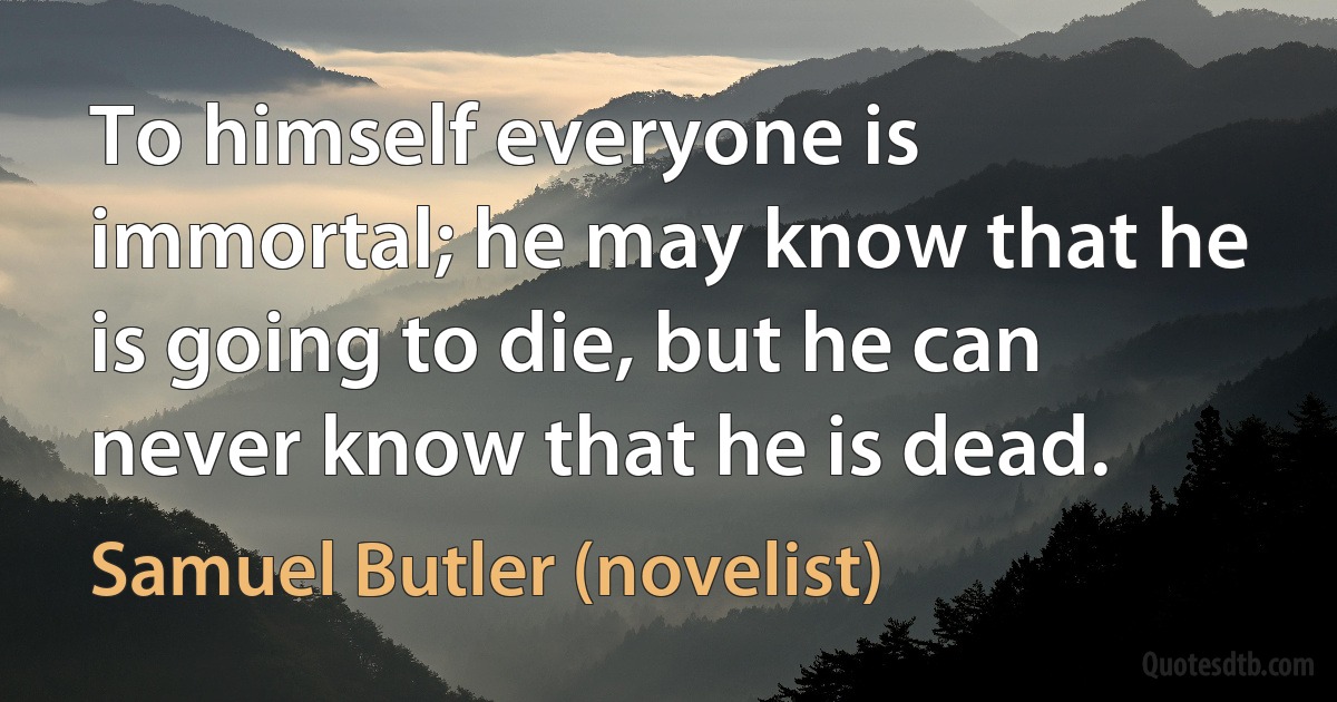 To himself everyone is immortal; he may know that he is going to die, but he can never know that he is dead. (Samuel Butler (novelist))