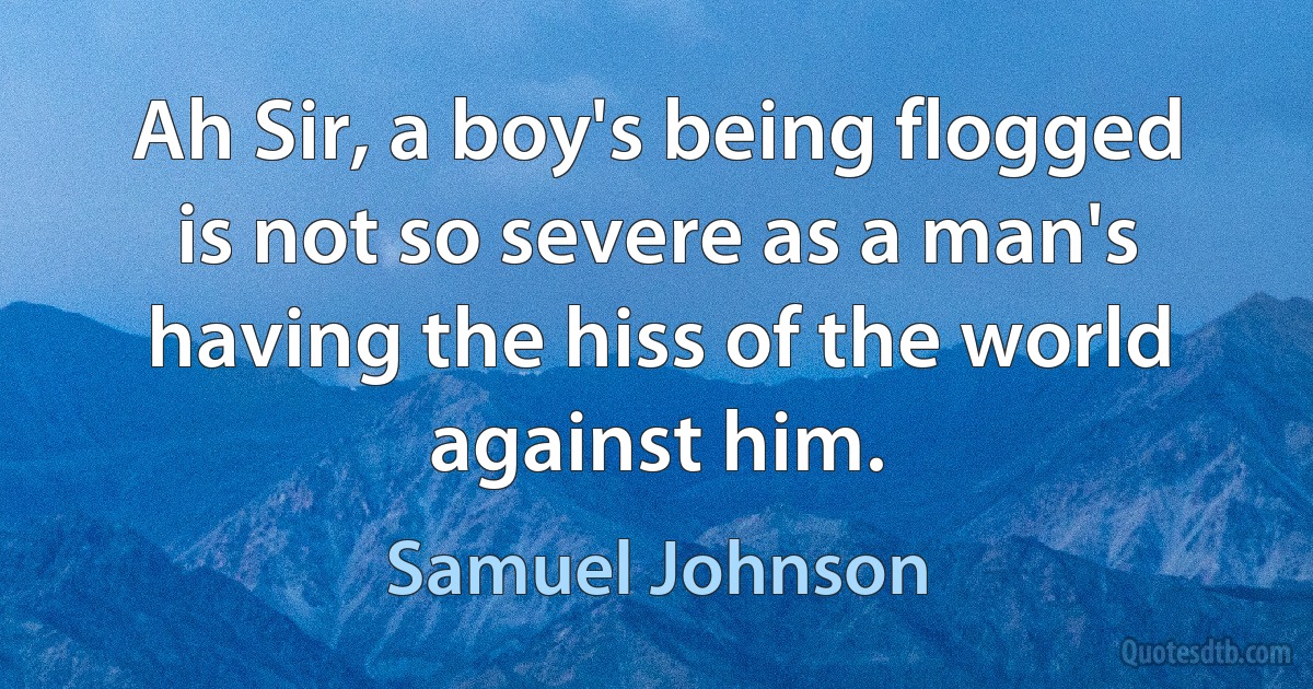 Ah Sir, a boy's being flogged is not so severe as a man's having the hiss of the world against him. (Samuel Johnson)