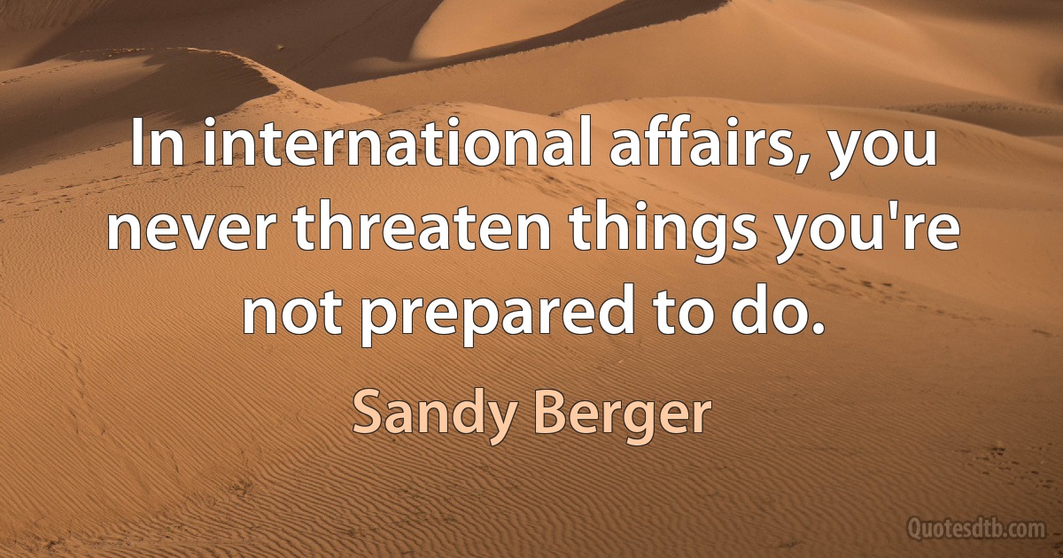 In international affairs, you never threaten things you're not prepared to do. (Sandy Berger)