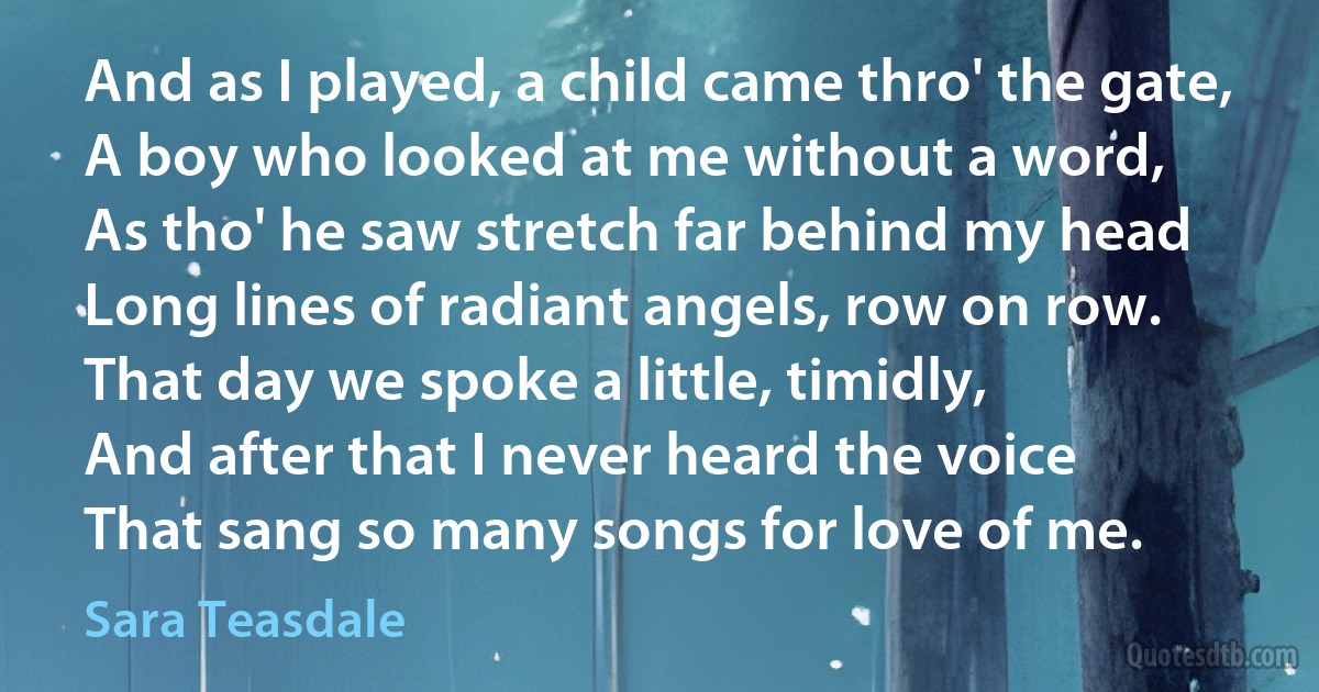 And as I played, a child came thro' the gate,
A boy who looked at me without a word,
As tho' he saw stretch far behind my head
Long lines of radiant angels, row on row.
That day we spoke a little, timidly,
And after that I never heard the voice
That sang so many songs for love of me. (Sara Teasdale)