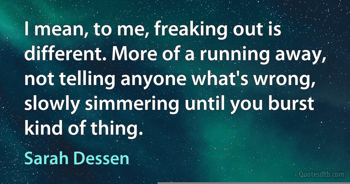 I mean, to me, freaking out is different. More of a running away, not telling anyone what's wrong, slowly simmering until you burst kind of thing. (Sarah Dessen)