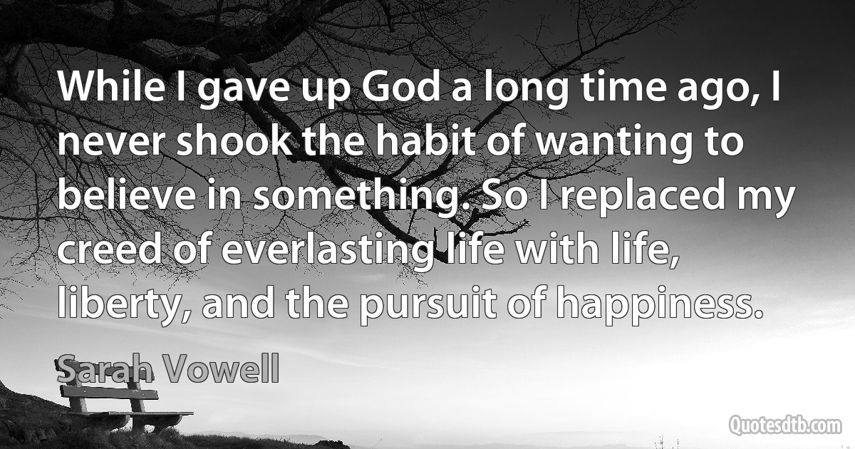 While I gave up God a long time ago, I never shook the habit of wanting to believe in something. So I replaced my creed of everlasting life with life, liberty, and the pursuit of happiness. (Sarah Vowell)