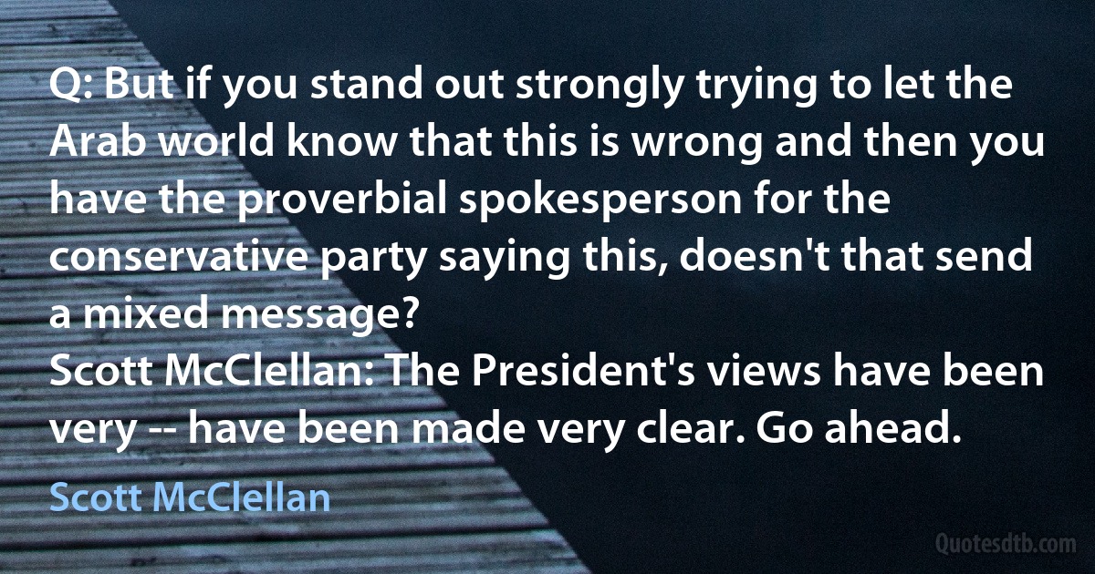 Q: But if you stand out strongly trying to let the Arab world know that this is wrong and then you have the proverbial spokesperson for the conservative party saying this, doesn't that send a mixed message?
Scott McClellan: The President's views have been very -- have been made very clear. Go ahead. (Scott McClellan)