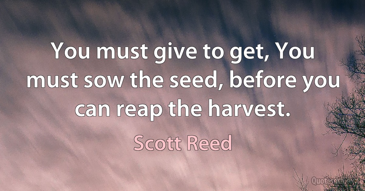 You must give to get, You must sow the seed, before you can reap the harvest. (Scott Reed)