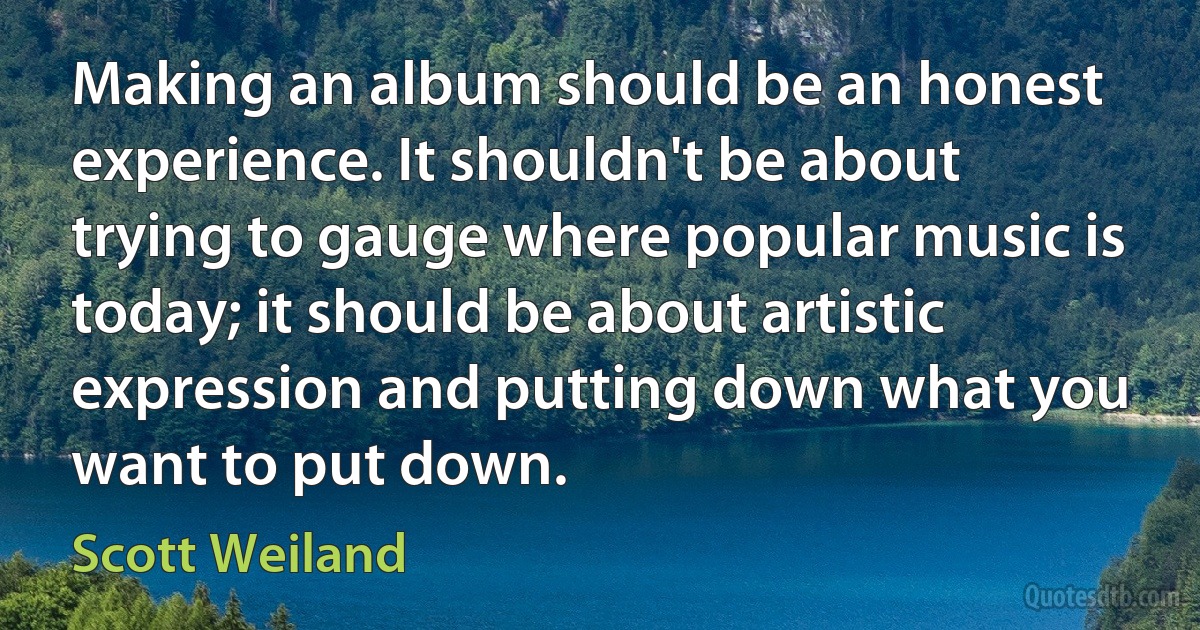 Making an album should be an honest experience. It shouldn't be about trying to gauge where popular music is today; it should be about artistic expression and putting down what you want to put down. (Scott Weiland)