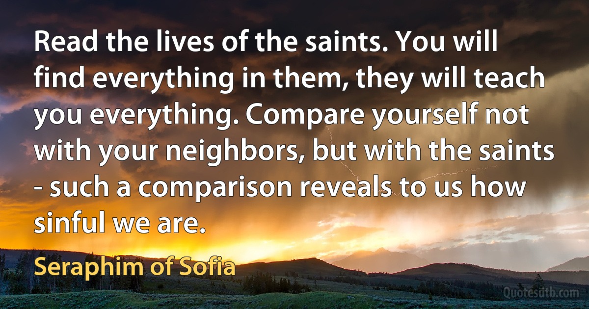 Read the lives of the saints. You will find everything in them, they will teach you everything. Compare yourself not with your neighbors, but with the saints - such a comparison reveals to us how sinful we are. (Seraphim of Sofia)