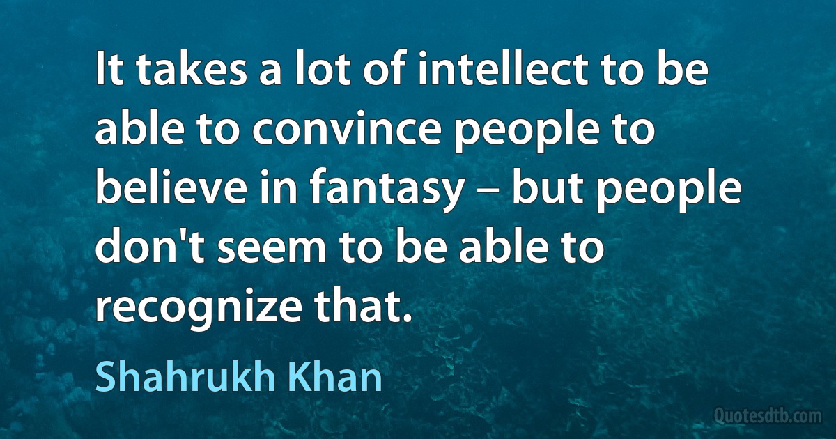 It takes a lot of intellect to be able to convince people to believe in fantasy – but people don't seem to be able to recognize that. (Shahrukh Khan)