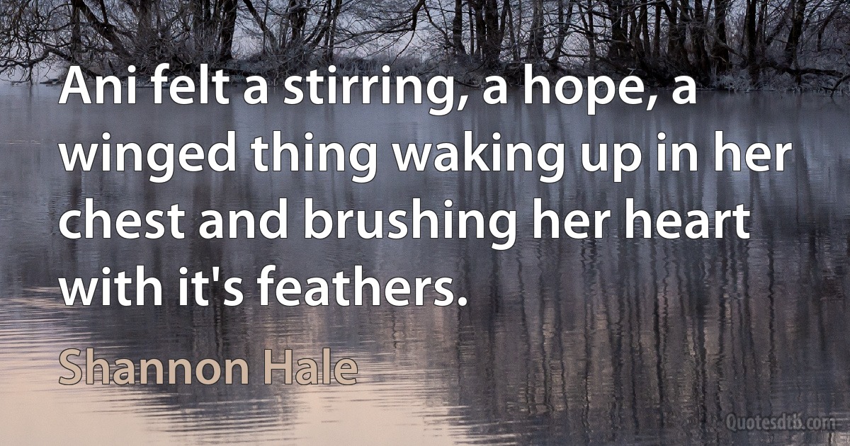 Ani felt a stirring, a hope, a winged thing waking up in her chest and brushing her heart with it's feathers. (Shannon Hale)