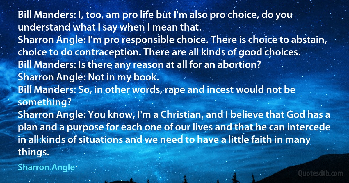 Bill Manders: I, too, am pro life but I'm also pro choice, do you understand what I say when I mean that.
Sharron Angle: I'm pro responsible choice. There is choice to abstain, choice to do contraception. There are all kinds of good choices.
Bill Manders: Is there any reason at all for an abortion?
Sharron Angle: Not in my book.
Bill Manders: So, in other words, rape and incest would not be something?
Sharron Angle: You know, I'm a Christian, and I believe that God has a plan and a purpose for each one of our lives and that he can intercede in all kinds of situations and we need to have a little faith in many things. (Sharron Angle)