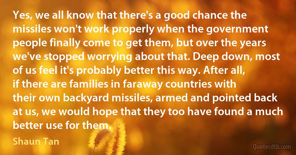 Yes, we all know that there's a good chance the missiles won't work properly when the government people finally come to get them, but over the years we've stopped worrying about that. Deep down, most of us feel it's probably better this way. After all, if there are families in faraway countries with their own backyard missiles, armed and pointed back at us, we would hope that they too have found a much better use for them. (Shaun Tan)