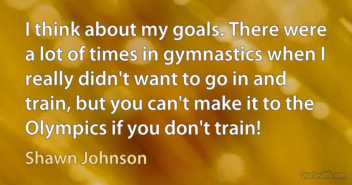 I think about my goals. There were a lot of times in gymnastics when I really didn't want to go in and train, but you can't make it to the Olympics if you don't train! (Shawn Johnson)