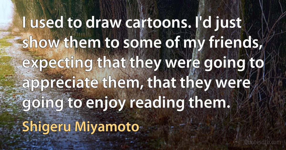 I used to draw cartoons. I'd just show them to some of my friends, expecting that they were going to appreciate them, that they were going to enjoy reading them. (Shigeru Miyamoto)