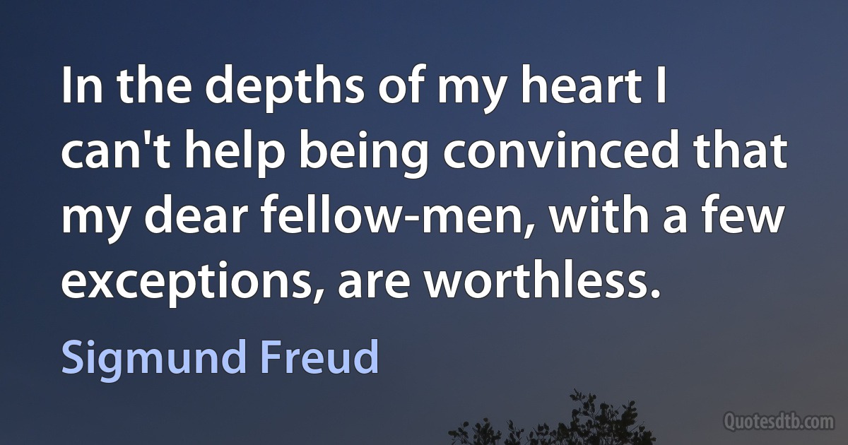 In the depths of my heart I can't help being convinced that my dear fellow-men, with a few exceptions, are worthless. (Sigmund Freud)