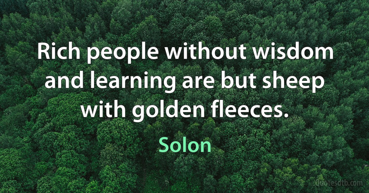 Rich people without wisdom and learning are but sheep with golden fleeces. (Solon)