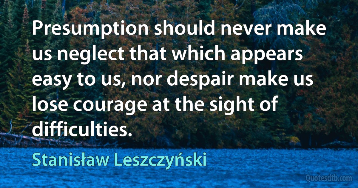 Presumption should never make us neglect that which appears easy to us, nor despair make us lose courage at the sight of difficulties. (Stanisław Leszczyński)