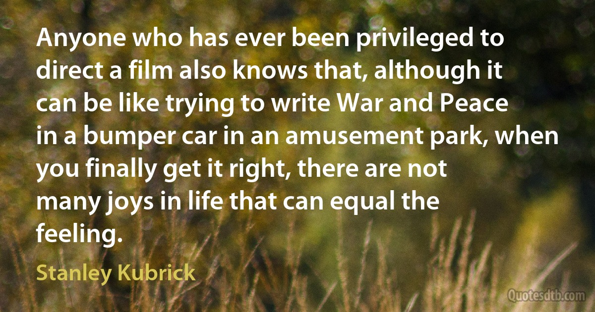 Anyone who has ever been privileged to direct a film also knows that, although it can be like trying to write War and Peace in a bumper car in an amusement park, when you finally get it right, there are not many joys in life that can equal the feeling. (Stanley Kubrick)