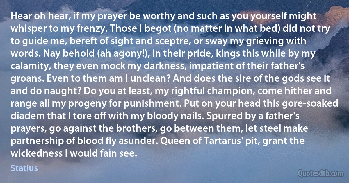 Hear oh hear, if my prayer be worthy and such as you yourself might whisper to my frenzy. Those I begot (no matter in what bed) did not try to guide me, bereft of sight and sceptre, or sway my grieving with words. Nay behold (ah agony!), in their pride, kings this while by my calamity, they even mock my darkness, impatient of their father's groans. Even to them am I unclean? And does the sire of the gods see it and do naught? Do you at least, my rightful champion, come hither and range all my progeny for punishment. Put on your head this gore-soaked diadem that I tore off with my bloody nails. Spurred by a father's prayers, go against the brothers, go between them, let steel make partnership of blood fly asunder. Queen of Tartarus' pit, grant the wickedness I would fain see. (Statius)