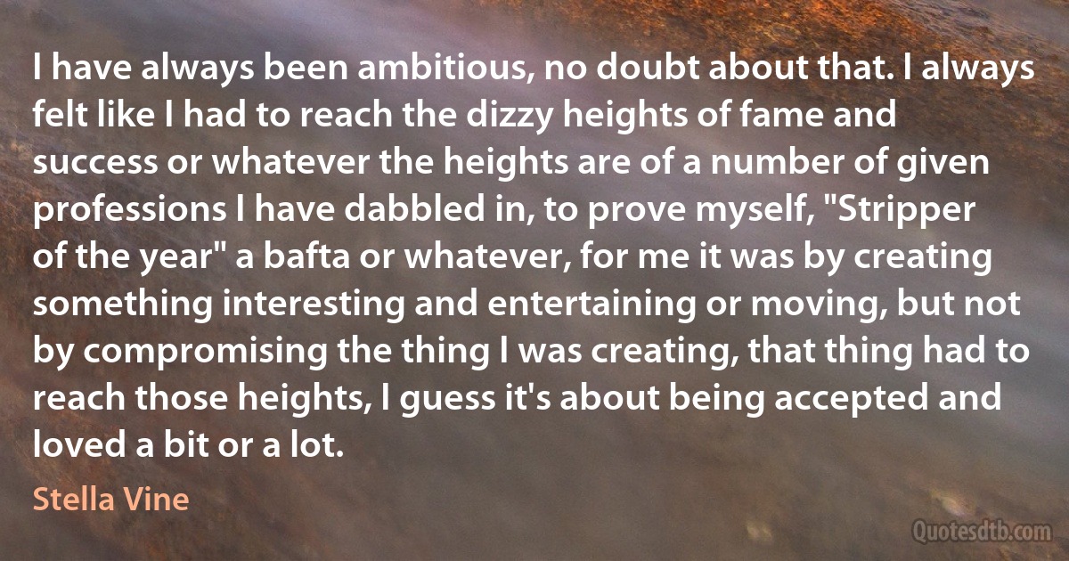 I have always been ambitious, no doubt about that. I always felt like I had to reach the dizzy heights of fame and success or whatever the heights are of a number of given professions I have dabbled in, to prove myself, "Stripper of the year" a bafta or whatever, for me it was by creating something interesting and entertaining or moving, but not by compromising the thing I was creating, that thing had to reach those heights, I guess it's about being accepted and loved a bit or a lot. (Stella Vine)