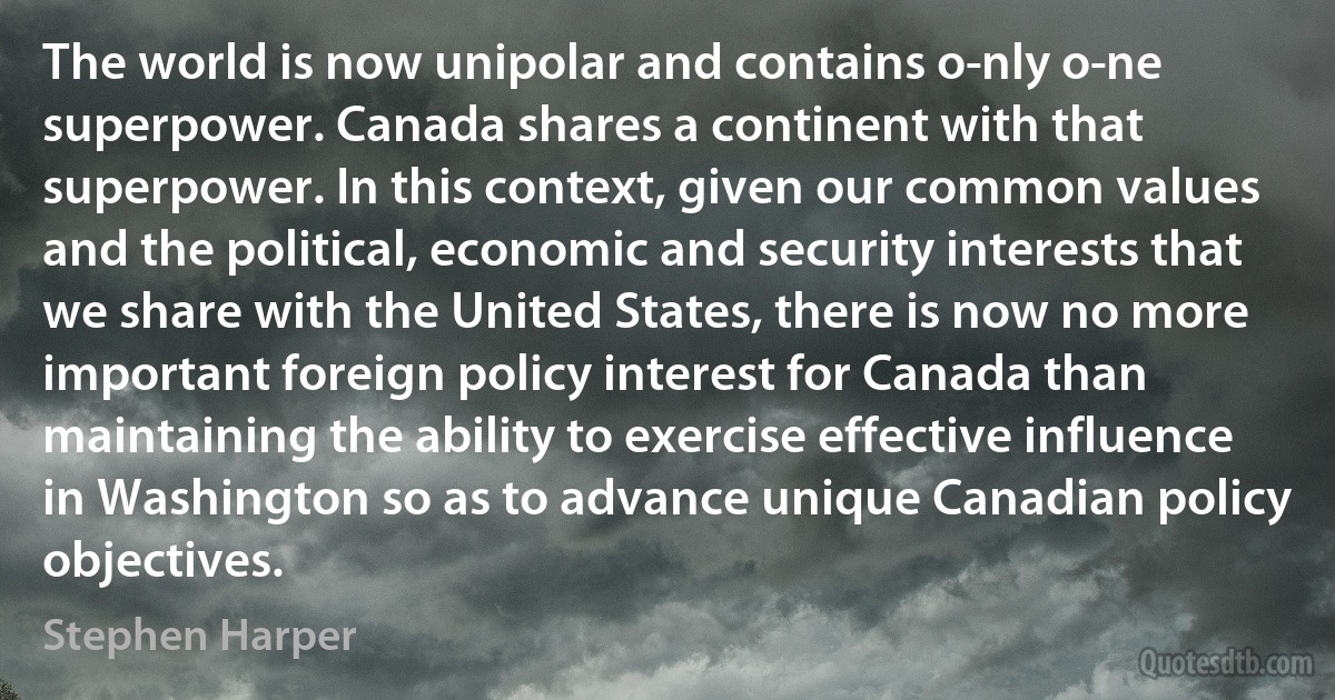 The world is now unipolar and contains o­nly o­ne superpower. Canada shares a continent with that superpower. In this context, given our common values and the political, economic and security interests that we share with the United States, there is now no more important foreign policy interest for Canada than maintaining the ability to exercise effective influence in Washington so as to advance unique Canadian policy objectives. (Stephen Harper)