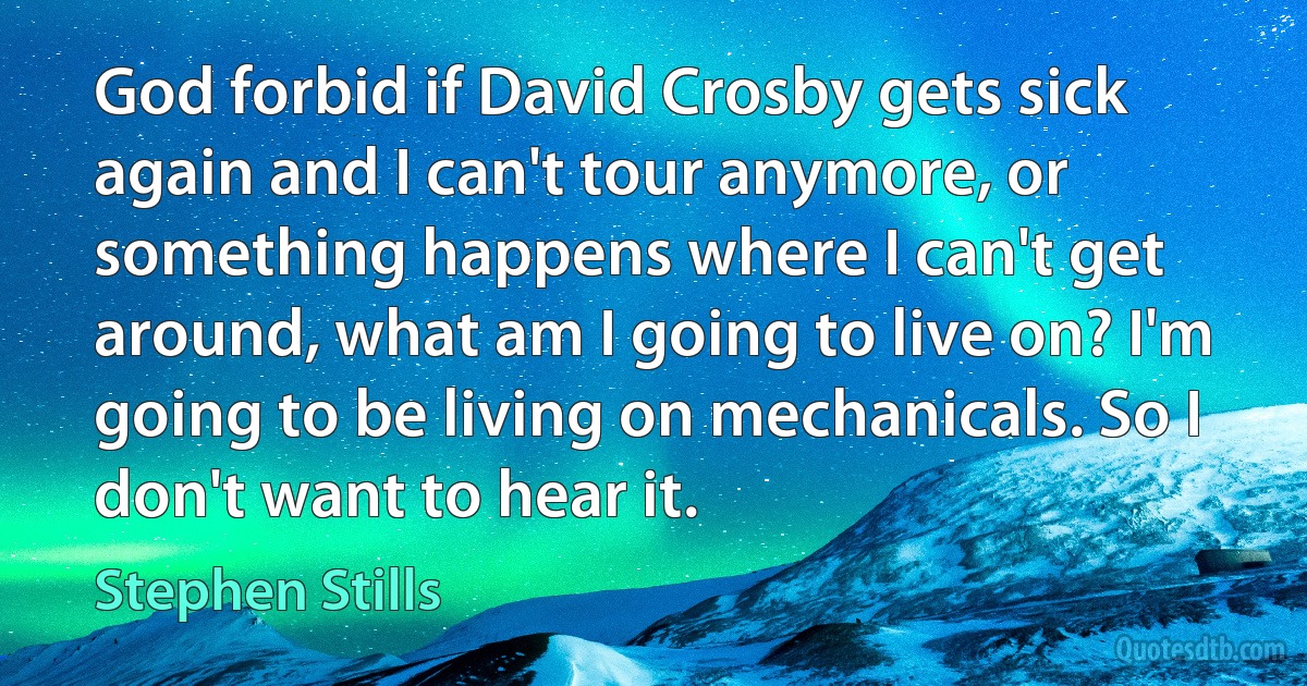 God forbid if David Crosby gets sick again and I can't tour anymore, or something happens where I can't get around, what am I going to live on? I'm going to be living on mechanicals. So I don't want to hear it. (Stephen Stills)